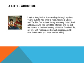 A LITTLE ABOUT ME

I took a long hiatus from reading through my teen
years, but still had time to read Asterix & Obelix
and Tin Tin. Our school library was very dated, had
a librarian who had very little interest, and we did
not have a scheduled weekly visit after Grade 6. So
my link with reading pretty much disappeared (I
was the student you have trouble with!)

 