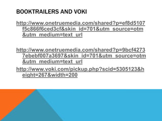 BOOKTRAILERS AND VOKI
http://www.onetruemedia.com/shared?p=ef8d5107
f5c866f6ced3cf&skin_id=701&utm_source=otm
&utm_medium=text_url
http://www.onetruemedia.com/shared?p=9bcf4273
7ebebf007a3697&skin_id=701&utm_source=otm
&utm_medium=text_url
http://www.voki.com/pickup.php?scid=5305123&h
eight=267&width=200

 
