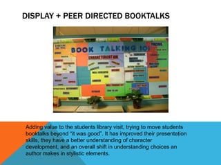 DISPLAY + PEER DIRECTED BOOKTALKS

Adding value to the students library visit, trying to move students
booktalks beyond “it was good”. It has improved their presentation
skills, they have a better understanding of character
development, and an overall shift in understanding choices an
author makes in stylistic elements.

 