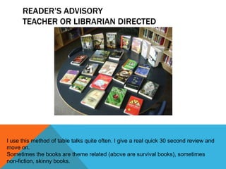 READER’S ADVISORY
TEACHER OR LIBRARIAN DIRECTED

I use this method of table talks quite often. I give a real quick 30 second review and
move on.
Sometimes the books are theme related (above are survival books), sometimes
non-fiction, skinny books.

 