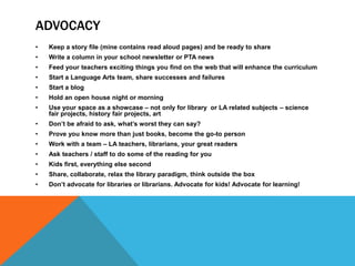 ADVOCACY
•

Keep a story file (mine contains read aloud pages) and be ready to share

•

Write a column in your school newsletter or PTA news

•

Feed your teachers exciting things you find on the web that will enhance the curriculum

•

Start a Language Arts team, share successes and failures

•

Start a blog

•

Hold an open house night or morning

•

Use your space as a showcase – not only for library or LA related subjects – science
fair projects, history fair projects, art

•

Don’t be afraid to ask, what’s worst they can say?

•

Prove you know more than just books, become the go-to person

•

Work with a team – LA teachers, librarians, your great readers

•

Ask teachers / staff to do some of the reading for you

•

Kids first, everything else second

•

Share, collaborate, relax the library paradigm, think outside the box

•

Don’t advocate for libraries or librarians. Advocate for kids! Advocate for learning!

 