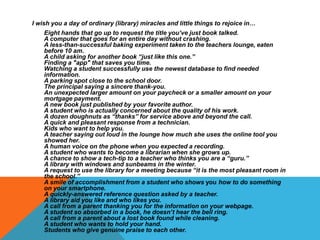 I wish you a day of ordinary (library) miracles and little things to rejoice in…
Eight hands that go up to request the title you’ve just book talked.
A computer that goes for an entire day without crashing.
A less-than-successful baking experiment taken to the teachers lounge, eaten
before 10 am.
A child asking for another book “just like this one.”
Finding a "app" that saves you time.
Watching a student successfully use the newest database to find needed
information.
A parking spot close to the school door.
The principal saying a sincere thank-you.
An unexpected larger amount on your paycheck or a smaller amount on your
mortgage payment.
A new book just published by your favorite author.
A student who is actually concerned about the quality of his work.
A dozen doughnuts as “thanks” for service above and beyond the call.
A quick and pleasant response from a technician.
Kids who want to help you.
A teacher saying out loud in the lounge how much she uses the online tool you
showed her.
A human voice on the phone when you expected a recording.
A student who wants to become a librarian when she grows up.
A chance to show a tech-tip to a teacher who thinks you are a “guru.”
A library with windows and sunbeams in the winter.
A request to use the library for a meeting because “it is the most pleasant room in
the school.”
A smile of accomplishment from a student who shows you how to do something
on your smartphone.
A quickly-answered reference question asked by a teacher.
A library aid you like and who likes you.
A call from a parent thanking you for the information on your webpage.
A student so absorbed in a book, he doesn’t hear the bell ring.
A call from a parent about a lost book found while cleaning.
A student who wants to hold your hand.
Students who give genuine praise to each other.

 