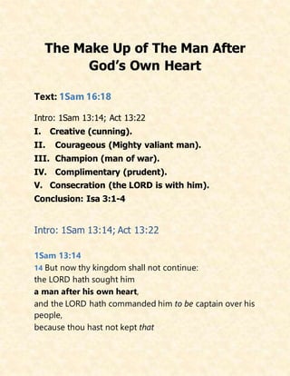The Make Up of The Man After
God’s Own Heart
Text: 1Sam 16:18
Intro: 1Sam 13:14; Act 13:22
I. Creative (cunning).
II. Courageous (Mighty valiant man).
III. Champion (man of war).
IV. Complimentary (prudent).
V. Consecration (the LORD is with him).
Conclusion: Isa 3:1-4
Intro: 1Sam 13:14; Act 13:22
1Sam 13:14
14 But now thy kingdom shall not continue:
the LORD hath sought him
a man after his own heart,
and the LORD hath commanded him to be captain over his
people,
because thou hast not kept that
 