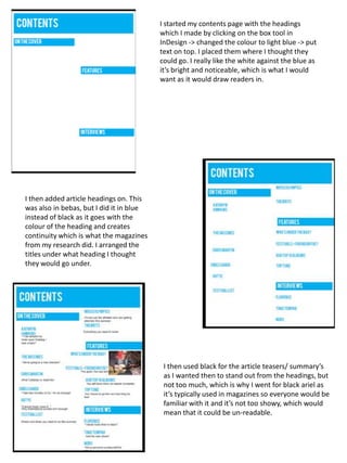 I started my contents page with the headings
                                          which I made by clicking on the box tool in
                                          InDesign -> changed the colour to light blue -> put
                                          text on top. I placed them where I thought they
                                          could go. I really like the white against the blue as
                                          it’s bright and noticeable, which is what I would
                                          want as it would draw readers in.




I then added article headings on. This
was also in bebas, but I did it in blue
instead of black as it goes with the
colour of the heading and creates
continuity which is what the magazines
from my research did. I arranged the
titles under what heading I thought
they would go under.




                                           I then used black for the article teasers/ summary’s
                                           as I wanted then to stand out from the headings, but
                                           not too much, which is why I went for black ariel as
                                           it’s typically used in magazines so everyone would be
                                           familiar with it and it’s not too showy, which would
                                           mean that it could be un-readable.
 