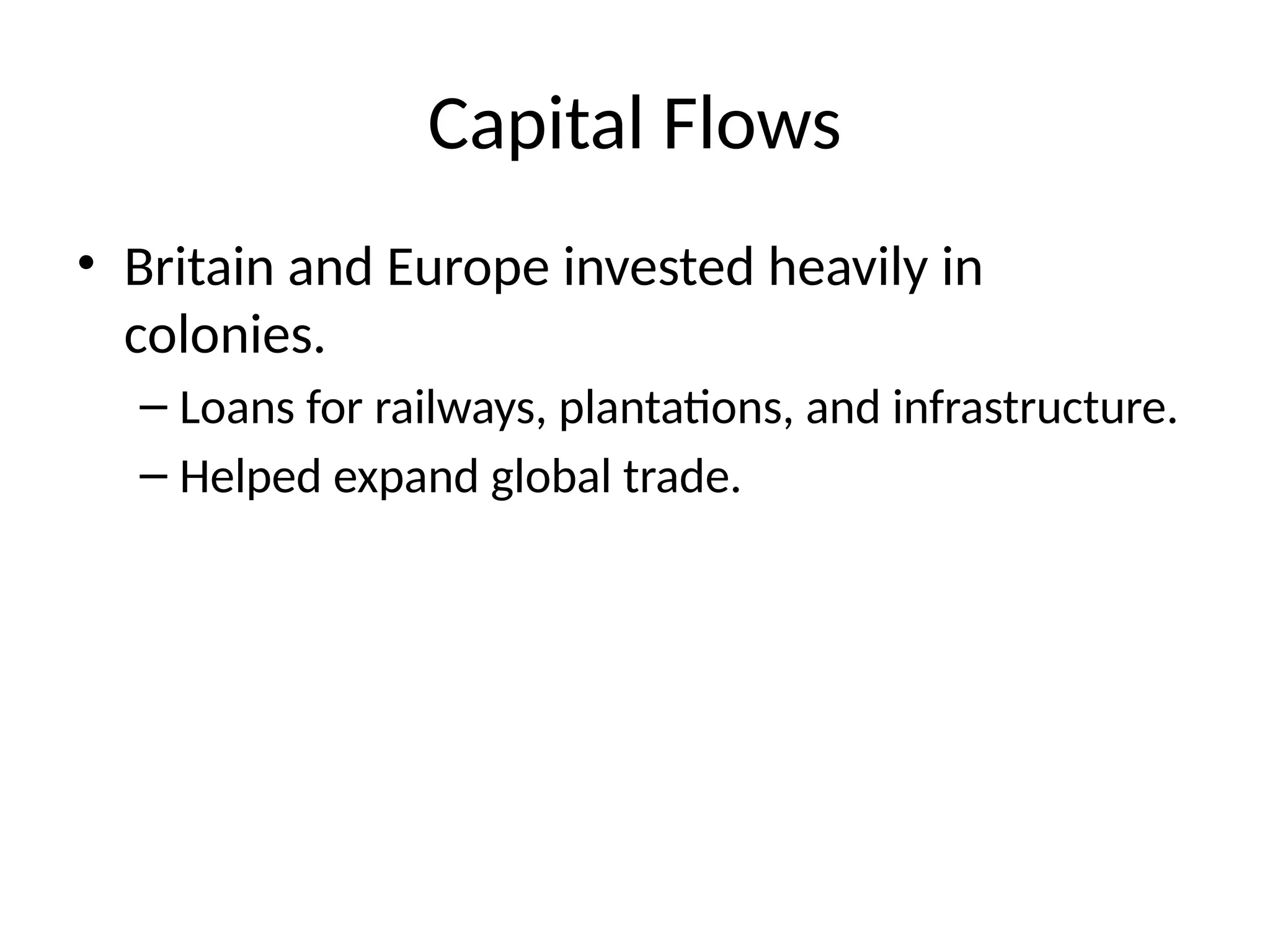 Capital Flows
• Britain and Europe invested heavily in
colonies.
– Loans for railways, plantations, and infrastructure.
– Helped expand global trade.
 