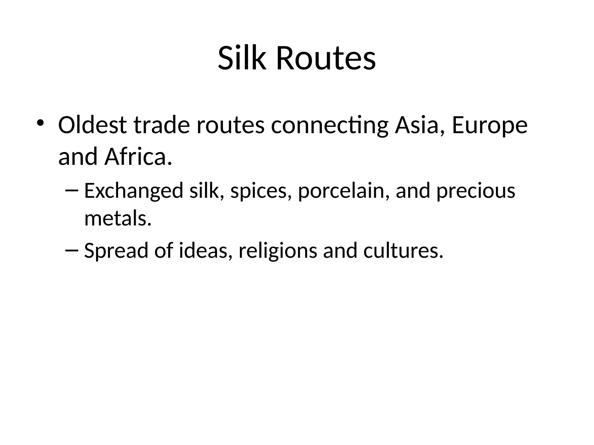 Silk Routes
• Oldest trade routes connecting Asia, Europe
and Africa.
– Exchanged silk, spices, porcelain, and precious
metals.
– Spread of ideas, religions and cultures.
 