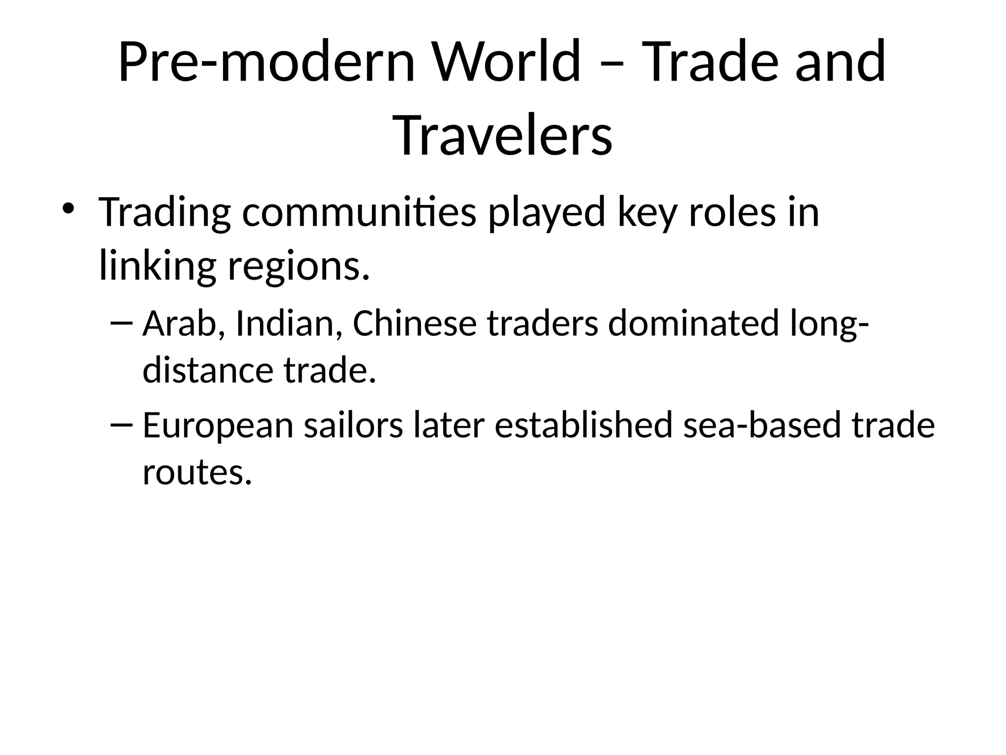 Pre-modern World – Trade and
Travelers
• Trading communities played key roles in
linking regions.
– Arab, Indian, Chinese traders dominated long-
distance trade.
– European sailors later established sea-based trade
routes.
 