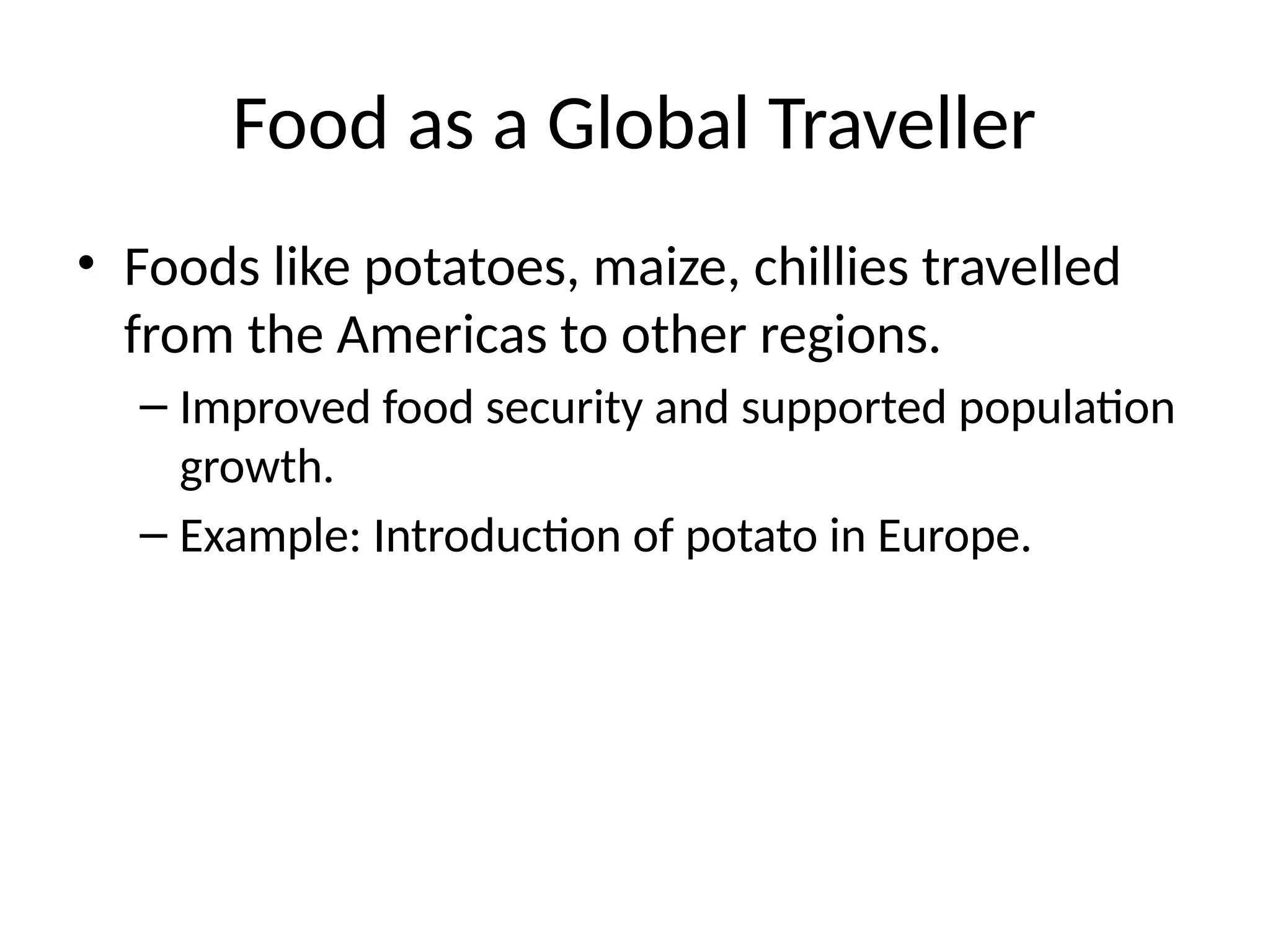 Food as a Global Traveller
• Foods like potatoes, maize, chillies travelled
from the Americas to other regions.
– Improved food security and supported population
growth.
– Example: Introduction of potato in Europe.
 