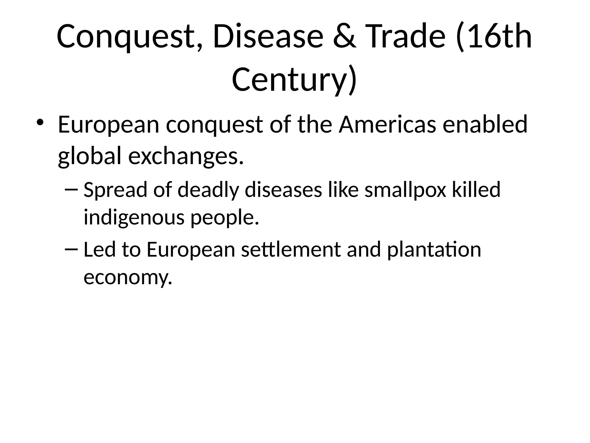 Conquest, Disease & Trade (16th
Century)
• European conquest of the Americas enabled
global exchanges.
– Spread of deadly diseases like smallpox killed
indigenous people.
– Led to European settlement and plantation
economy.
 