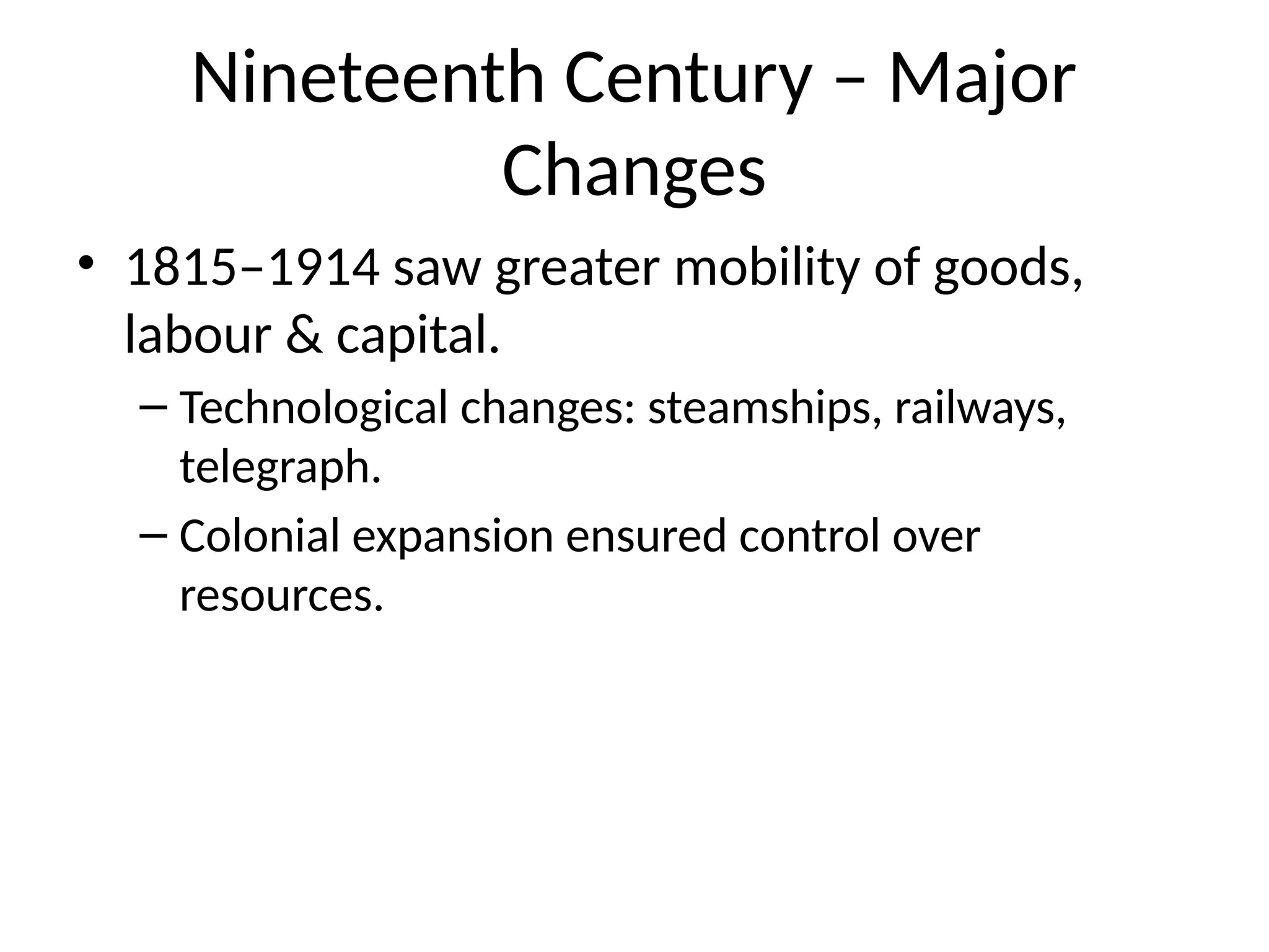 Nineteenth Century – Major
Changes
• 1815–1914 saw greater mobility of goods,
labour & capital.
– Technological changes: steamships, railways,
telegraph.
– Colonial expansion ensured control over
resources.
 