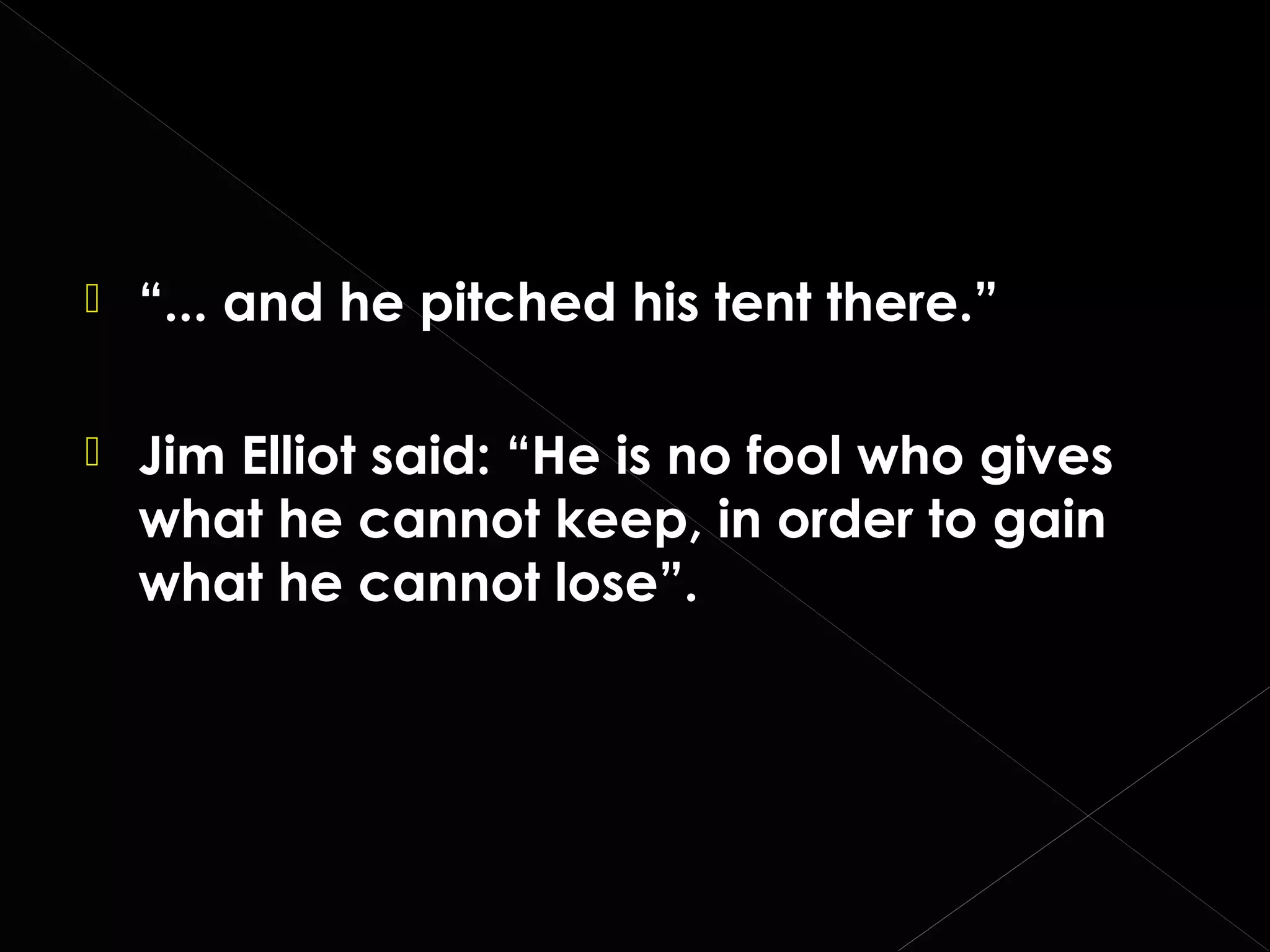 

“... and he pitched his tent there.”



Jim Elliot said: “He is no fool who gives
what he cannot keep, in order to gain
what he cannot lose”.

 