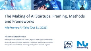 The Making of AI Startup: Framing, Methods and Frameworks NilePruners AI-Talks (Oct 31, 2021) 1
The Making of AI Startups: Framing, Methods
and Frameworks
NilePruners AI-Talks (Oct 31, 2021)
Hisham Arafat Shehata
Industry Practices Director, Data Science, Big Data and AI Apps, Nile University
Lecturer & Research Projects Supervisor, Professional Masters, Cairo University
Principal Solutions Architect, Technology Strategist and Research Engineer
 