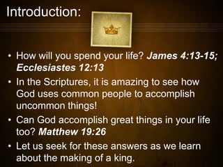 Introduction:
• How will you spend your life? James 4:13-15;
Ecclesiastes 12:13
• In the Scriptures, it is amazing to see how
God uses common people to accomplish
uncommon things!
• Can God accomplish great things in your life
too? Matthew 19:26
• Let us seek for these answers as we learn
about the making of a king.
 