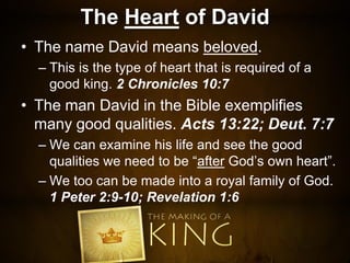 The Heart of David
• The name David means beloved.
– This is the type of heart that is required of a
good king. 2 Chronicles 10:7
• The man David in the Bible exemplifies
many good qualities. Acts 13:22; Deut. 7:7
– We can examine his life and see the good
qualities we need to be “after God’s own heart”.
– We too can be made into a royal family of God.
1 Peter 2:9-10; Revelation 1:6
 
