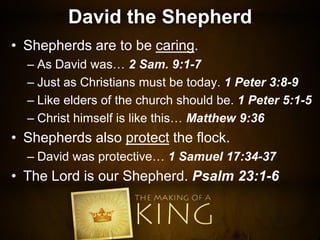 David the Shepherd
• Shepherds are to be caring.
– As David was… 2 Sam. 9:1-7
– Just as Christians must be today. 1 Peter 3:8-9
– Like elders of the church should be. 1 Peter 5:1-5
– Christ himself is like this… Matthew 9:36
• Shepherds also protect the flock.
– David was protective… 1 Samuel 17:34-37
• The Lord is our Shepherd. Psalm 23:1-6
 