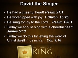 David the Singer
• He had a cheerful heart! Psalm 21:1
• He worshipped with joy. 1 Chron. 15:25
• He sang for joy to the Lord… Psalm 138:1
• Today we should sing with a cheerful heart!
James 5:13
• Today we do this by letting the word of
Christ dwell in us richly… Col. 3:16
 