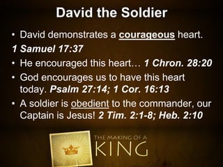David the Soldier
• David demonstrates a courageous heart.
1 Samuel 17:37
• He encouraged this heart… 1 Chron. 28:20
• God encourages us to have this heart
today. Psalm 27:14; 1 Cor. 16:13
• A soldier is obedient to the commander, our
Captain is Jesus! 2 Tim. 2:1-8; Heb. 2:10
 