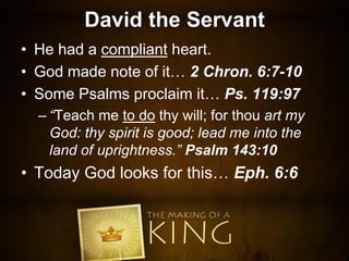 David the Servant
• He had a compliant heart.
• God made note of it… 2 Chron. 6:7-10
• Some Psalms proclaim it… Ps. 119:97
– “Teach me to do thy will; for thou art my
God: thy spirit is good; lead me into the
land of uprightness.” Psalm 143:10
• Today God looks for this… Eph. 6:6
 