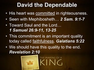 David the Dependable
• His heart was committed in righteousness.
• Seen with Mephibosheth… 2 Sam. 9:1-7
• Toward Saul and the Lord…
1 Samuel 26:9-11, 13-25
• This commitment is an important quality
today called faithfulness. Galatians 5:22
• We should have this quality to the end.
Revelation 2:10
 