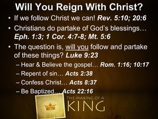 Will You Reign With Christ?
• If we follow Christ we can! Rev. 5:10; 20:6
• Christians do partake of God’s blessings…
Eph. 1:3; 1 Cor. 4:7-8; Mt. 5:6
• The question is, will you follow and partake
of these things? Luke 9:23
– Hear & Believe the gospel… Rom. 1:16; 10:17
– Repent of sin… Acts 2:38
– Confess Christ… Acts 8:37
– Be Baptized… Acts 22:16
 