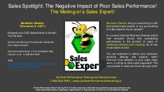 Sales Spotlight: The Negative Impact of Poor Sales Performance!
The Making of a Sales Expert!
Business Owners,
Presidents & CEO’s
Request your CEO Sales Barrier & Growth
Tool Kit here
Identify and Remove the Top Sales Obstacles
that Impact Growth
Take Actionable Steps | For Immediate Help
Contact us at +1 866 816 0991
Visit
http://www.peakperformancesalestraining.u
s/CEOSolutions/CEOToolKit
© Peak Performance Sales Training 2016. All rights reserved. Authorized use granted by express permission only.
Unauthorized Distribution, Duplication, Appropriation or Reproduction in Whole or in Part Strictly Prohibited.
By Peak Performance Training and Development
1-866-816-0991 | www.peakperformancesalestraining.us
Business Owners: Are you searching for self
proclaimed sales experts or are you working
to make experts of your people?
In a recent Harvard Business Review article
new research shows that outstanding
performance is the product of years of
deliberate practice and coaching, not of any
innate talent or skill.
You are expected to deliver your products,
services, delivery and support, right?
However how effective is your sales team
when it comes to their sales expertise? The
only experts in sales are those who get paid!
 