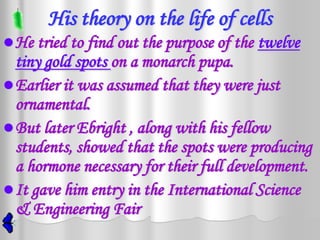 His theory on the life of cells
 He tried to find out the purpose of the   twelve
  tiny gold spots on a monarch pupa.
 Earlier it was assumed that they were just
  ornamental.
 But later Ebright , along with his fellow
  students, showed that the spots were producing
  a hormone necessary for their full development.
 It gave him entry in the International Science
  & Engineering Fair
 