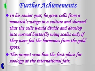 Further Achievements
 In his senior year, he grew cells from a
  monarch’s wings in a culture and showed
  that the cells would divide and develop
  into normal butterfly wing scales only if
  they were fed the hormones from the gold
  spots.
 This project won him the first place for
  zoology at the international fair.
 