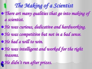 The Making of a Scientist
 There art many qualities that go into making of
  a scientist.
 He was curious, dedicative and hardworking.
 He was competitive but not in a bad sense.
 He had a will to win.
 He was intelligent and worked for the right
  reasons.
 He didn’t run after prizes.
 