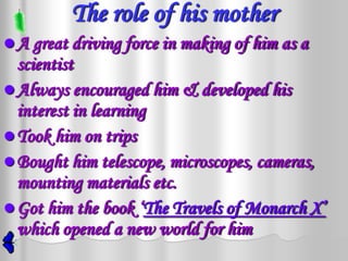 The role of his mother
 A great driving force in making of him as a
  scientist
 Always encouraged him & developed his
  interest in learning
 Took him on trips
 Bought him telescope, microscopes, cameras,
  mounting materials etc.
 Got him the book ‘The Travels of Monarch X’
  which opened a new world for him
 