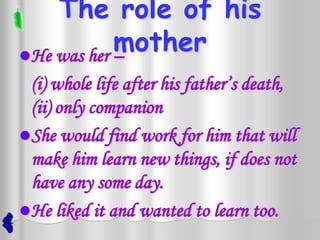 The role of his
            mother
He was her –
 (i) whole life after his father’s death,
 (ii) only companion
She would find work for him that will
 make him learn new things, if does not
 have any some day.
He liked it and wanted to learn too.
 