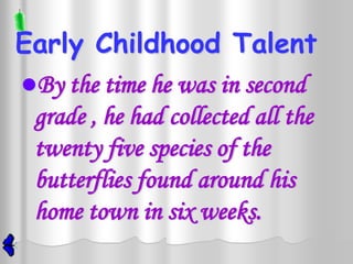 Early Childhood Talent
By the time he was in second
 grade , he had collected all the
 twenty five species of the
 butterflies found around his
 home town in six weeks.
 