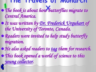 The Travels of Monarch
                       X
 The book is about how butterflies migrate to
  Central America.
 It was written by Dr. Frederick Urquhart of
  the University of Toronto, Canada.
 Readers were invited to help study butterfly
  migration.
 He also asked readers to tag them for research.
 This book opened a world of science to this
  young collector.
 