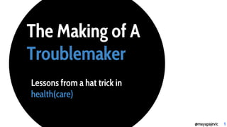 The Making of A
Troublemaker
Lessons from a hat trick in
health(care)
@mayapajevic 1
 