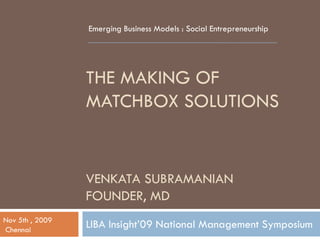 Emerging Business Models : Social Entrepreneurship




                 THE MAKING OF
                 MATCHBOX SOLUTIONS


                 VENKATA SUBRAMANIAN
                 FOUNDER, MD
Nov 5th , 2009
Chennai
                 LIBA Insight’09 National Management Symposium
 