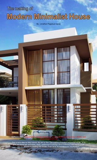 The making of MODERN MINIMALIST HOUSE       1
                                                                             By: Jonathan Pagaduan Ignas




                                 By : Jonathan Pagaduan Ignas




Software used: Autocad 2010, Google Sketchup 6, Vray for Sketchup (Vray Core 1.49.84), and
                                Adobe Photoshop Cs4

This is not a step by step tutorial. My aim to this “The making of modern minimalist house “ is to
 give you some tips and tricks, ideas, additional knowledge about software I use and I’ll show
        you my process in creating this render. From 2d to 3d Architectural Visualization.
 