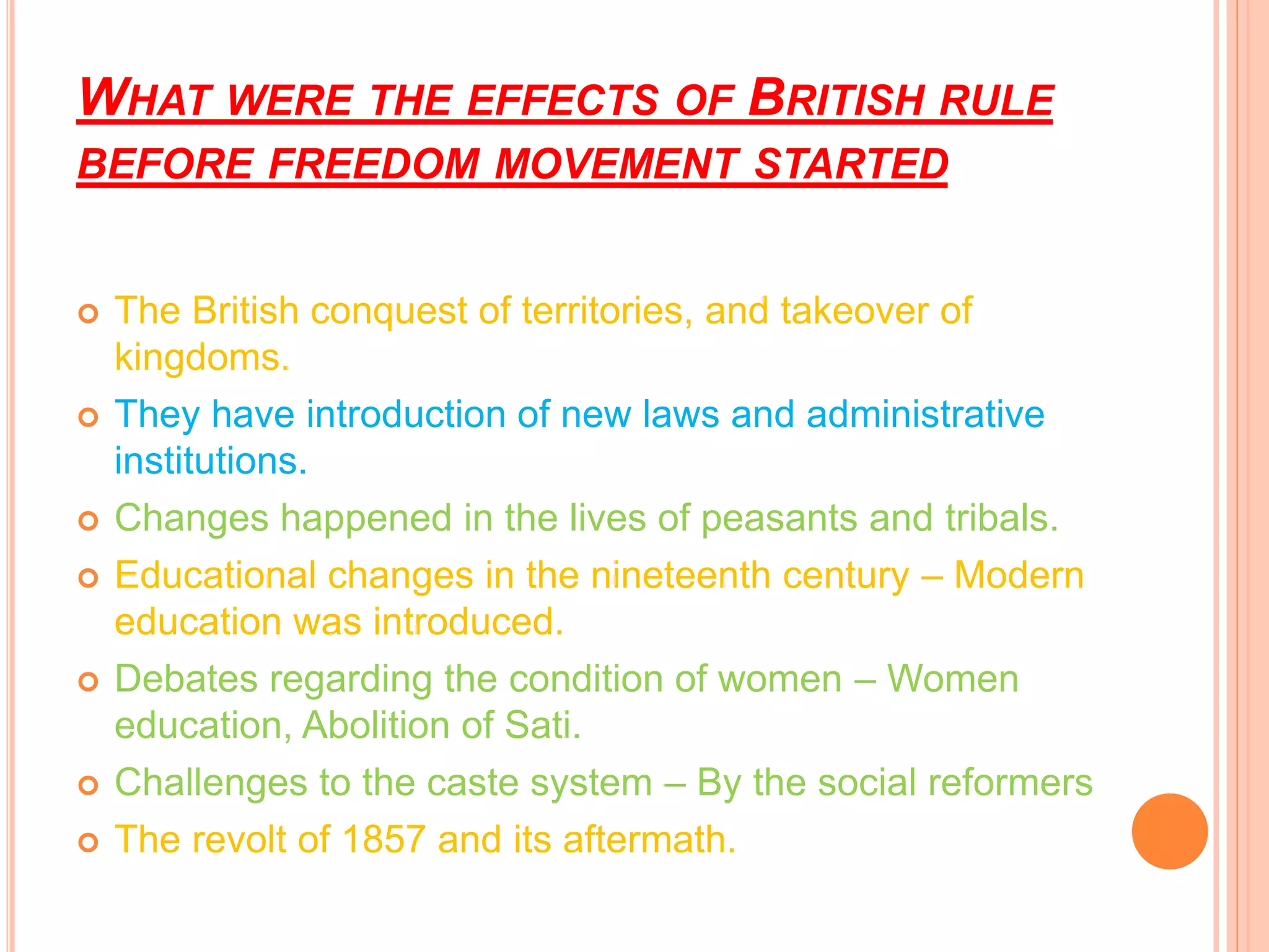 WHAT WERE THE EFFECTS OF BRITISH RULE
BEFORE FREEDOM MOVEMENT STARTED
 The British conquest of territories, and takeover of
kingdoms.
 They have introduction of new laws and administrative
institutions.
 Changes happened in the lives of peasants and tribals.
 Educational changes in the nineteenth century – Modern
education was introduced.
 Debates regarding the condition of women – Women
education, Abolition of Sati.
 Challenges to the caste system – By the social reformers
 The revolt of 1857 and its aftermath.
 
