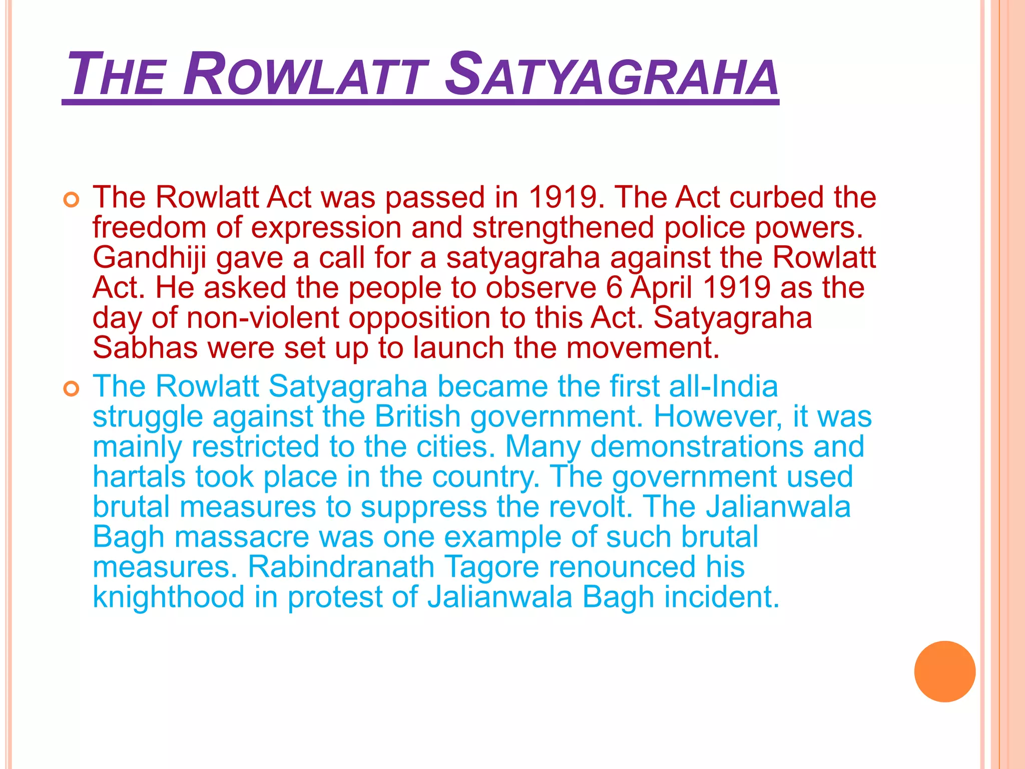 THE ROWLATT SATYAGRAHA
 The Rowlatt Act was passed in 1919. The Act curbed the
freedom of expression and strengthened police powers.
Gandhiji gave a call for a satyagraha against the Rowlatt
Act. He asked the people to observe 6 April 1919 as the
day of non-violent opposition to this Act. Satyagraha
Sabhas were set up to launch the movement.
 The Rowlatt Satyagraha became the first all-India
struggle against the British government. However, it was
mainly restricted to the cities. Many demonstrations and
hartals took place in the country. The government used
brutal measures to suppress the revolt. The Jalianwala
Bagh massacre was one example of such brutal
measures. Rabindranath Tagore renounced his
knighthood in protest of Jalianwala Bagh incident.
 
