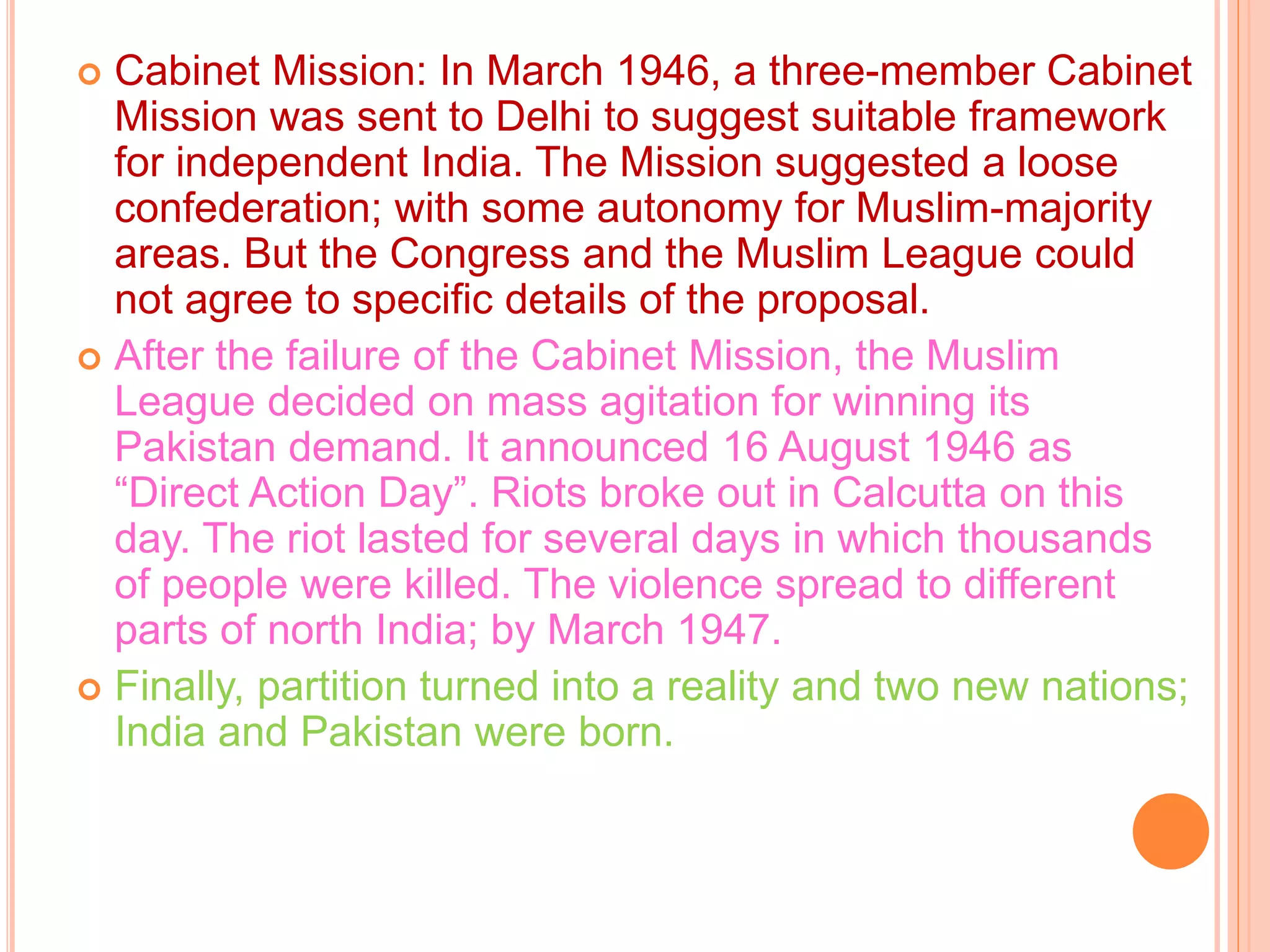  Cabinet Mission: In March 1946, a three-member Cabinet
Mission was sent to Delhi to suggest suitable framework
for independent India. The Mission suggested a loose
confederation; with some autonomy for Muslim-majority
areas. But the Congress and the Muslim League could
not agree to specific details of the proposal.
 After the failure of the Cabinet Mission, the Muslim
League decided on mass agitation for winning its
Pakistan demand. It announced 16 August 1946 as
“Direct Action Day”. Riots broke out in Calcutta on this
day. The riot lasted for several days in which thousands
of people were killed. The violence spread to different
parts of north India; by March 1947.
 Finally, partition turned into a reality and two new nations;
India and Pakistan were born.
 
