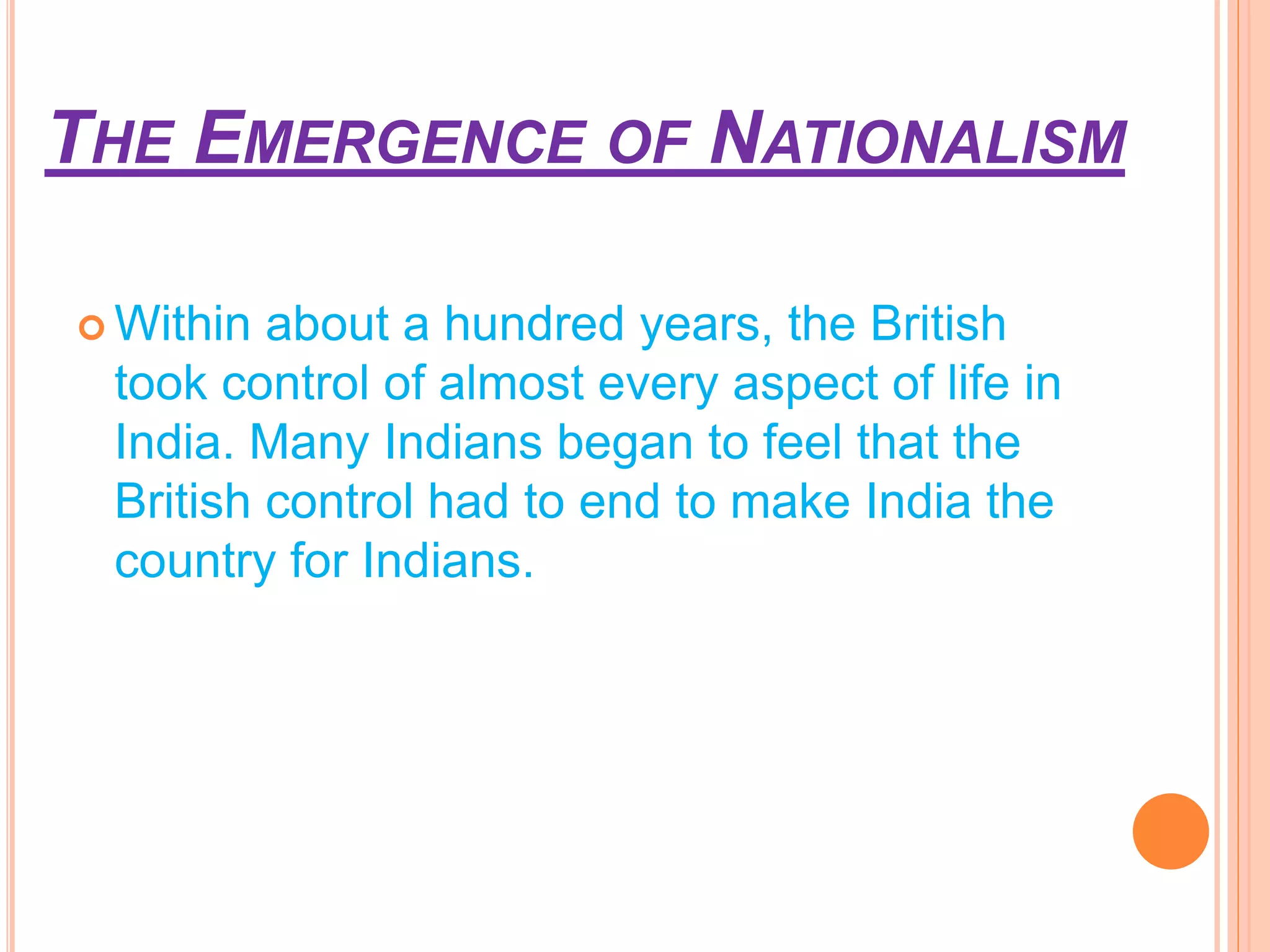 THE EMERGENCE OF NATIONALISM
 Within about a hundred years, the British
took control of almost every aspect of life in
India. Many Indians began to feel that the
British control had to end to make India the
country for Indians.
 
