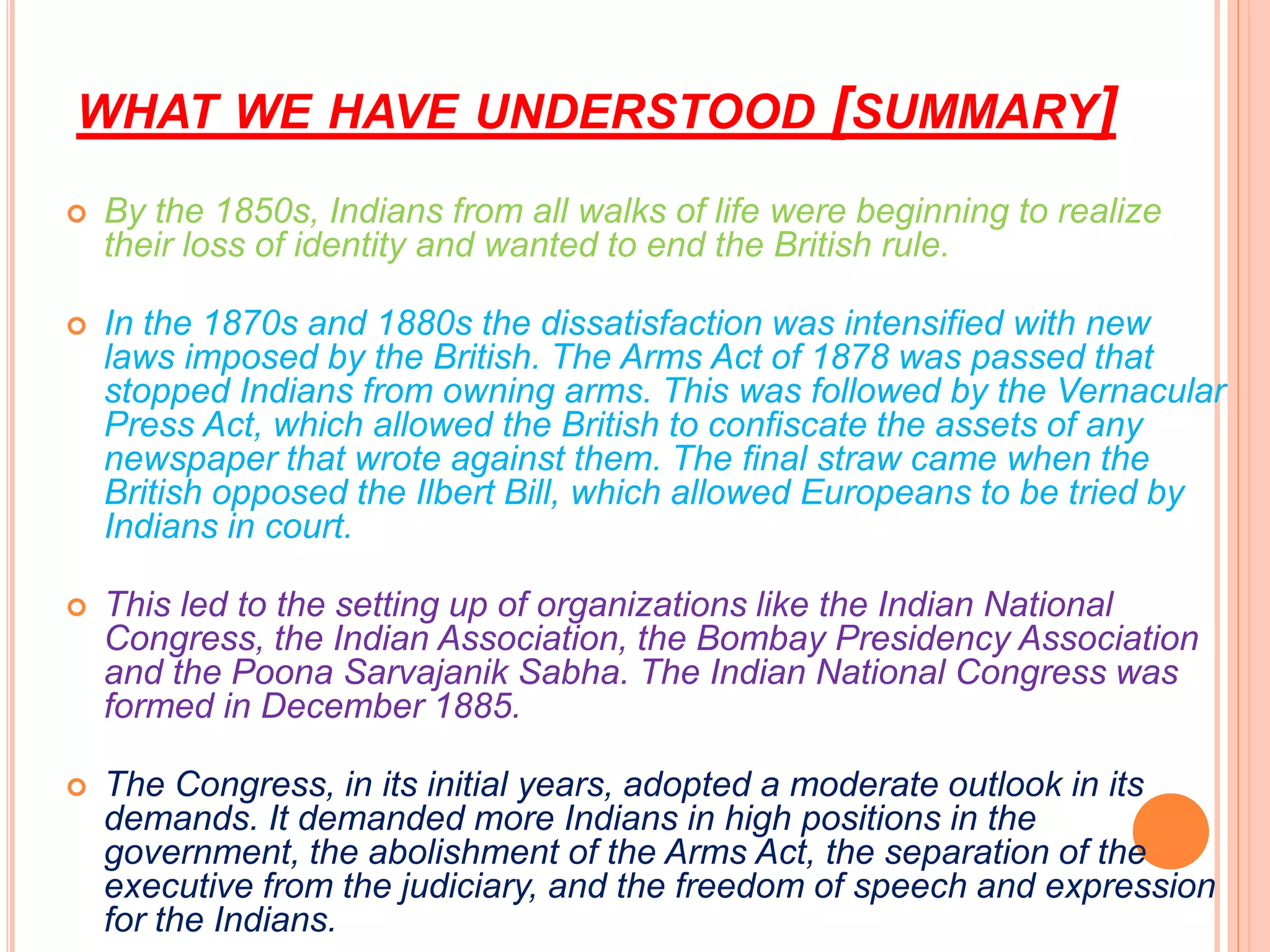 WHAT WE HAVE UNDERSTOOD [SUMMARY]
 By the 1850s, Indians from all walks of life were beginning to realize
their loss of identity and wanted to end the British rule.
 In the 1870s and 1880s the dissatisfaction was intensified with new
laws imposed by the British. The Arms Act of 1878 was passed that
stopped Indians from owning arms. This was followed by the Vernacular
Press Act, which allowed the British to confiscate the assets of any
newspaper that wrote against them. The final straw came when the
British opposed the Ilbert Bill, which allowed Europeans to be tried by
Indians in court.
 This led to the setting up of organizations like the Indian National
Congress, the Indian Association, the Bombay Presidency Association
and the Poona Sarvajanik Sabha. The Indian National Congress was
formed in December 1885.
 The Congress, in its initial years, adopted a moderate outlook in its
demands. It demanded more Indians in high positions in the
government, the abolishment of the Arms Act, the separation of the
executive from the judiciary, and the freedom of speech and expression
for the Indians.
 