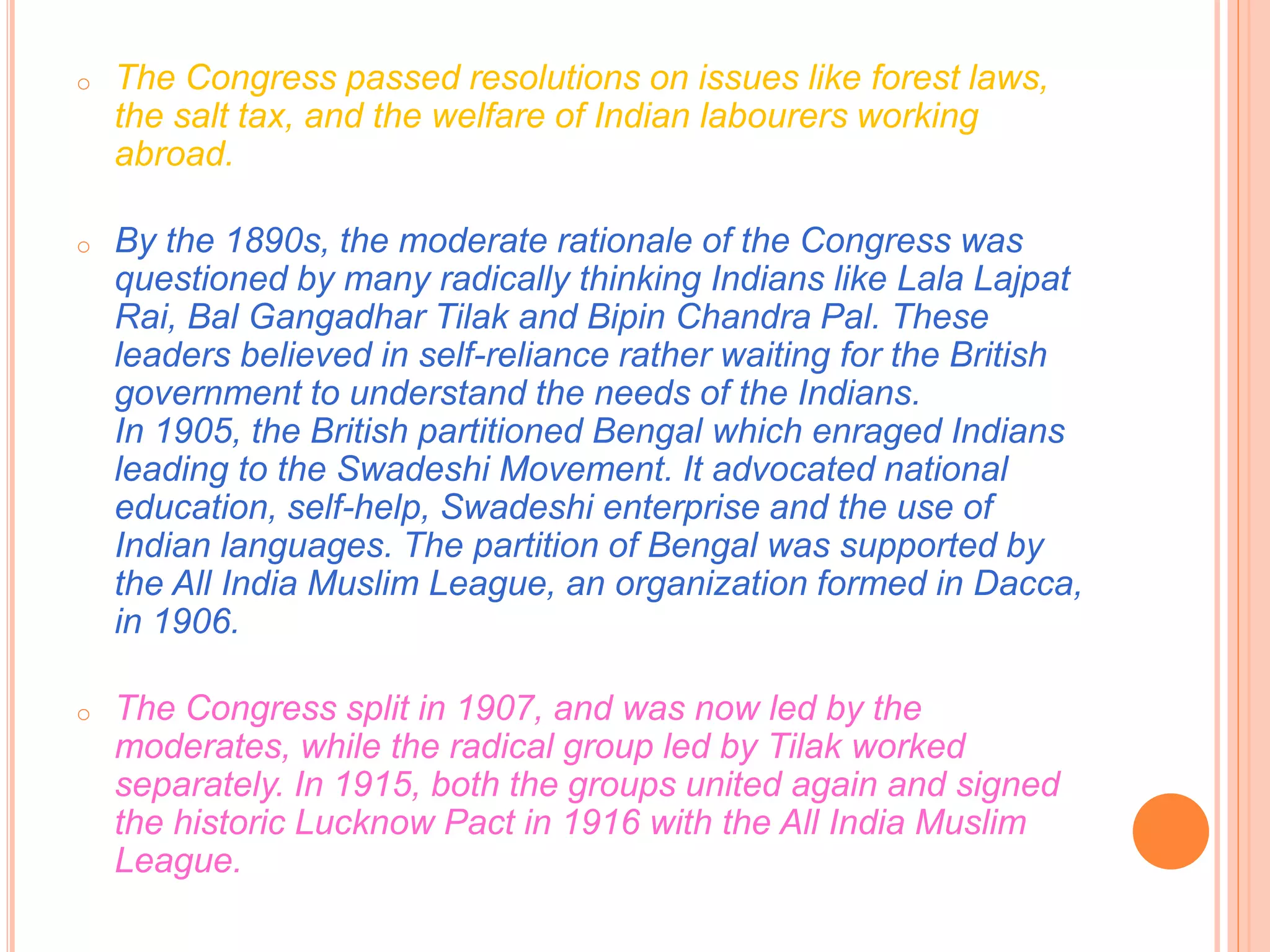 o The Congress passed resolutions on issues like forest laws,
the salt tax, and the welfare of Indian labourers working
abroad.
o By the 1890s, the moderate rationale of the Congress was
questioned by many radically thinking Indians like Lala Lajpat
Rai, Bal Gangadhar Tilak and Bipin Chandra Pal. These
leaders believed in self-reliance rather waiting for the British
government to understand the needs of the Indians.
In 1905, the British partitioned Bengal which enraged Indians
leading to the Swadeshi Movement. It advocated national
education, self-help, Swadeshi enterprise and the use of
Indian languages. The partition of Bengal was supported by
the All India Muslim League, an organization formed in Dacca,
in 1906.
o The Congress split in 1907, and was now led by the
moderates, while the radical group led by Tilak worked
separately. In 1915, both the groups united again and signed
the historic Lucknow Pact in 1916 with the All India Muslim
League.
 
