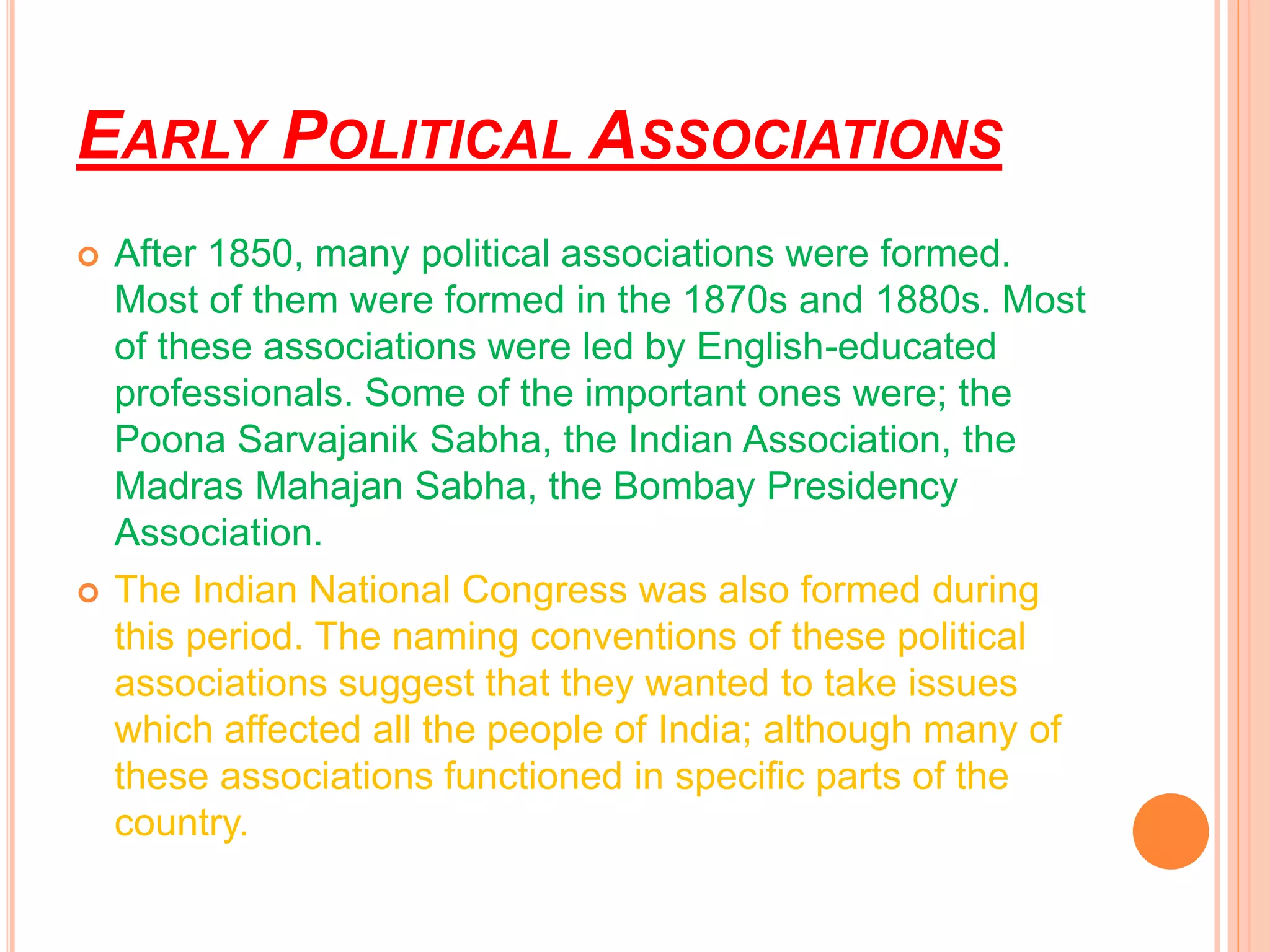 EARLY POLITICAL ASSOCIATIONS
 After 1850, many political associations were formed.
Most of them were formed in the 1870s and 1880s. Most
of these associations were led by English-educated
professionals. Some of the important ones were; the
Poona Sarvajanik Sabha, the Indian Association, the
Madras Mahajan Sabha, the Bombay Presidency
Association.
 The Indian National Congress was also formed during
this period. The naming conventions of these political
associations suggest that they wanted to take issues
which affected all the people of India; although many of
these associations functioned in specific parts of the
country.
 