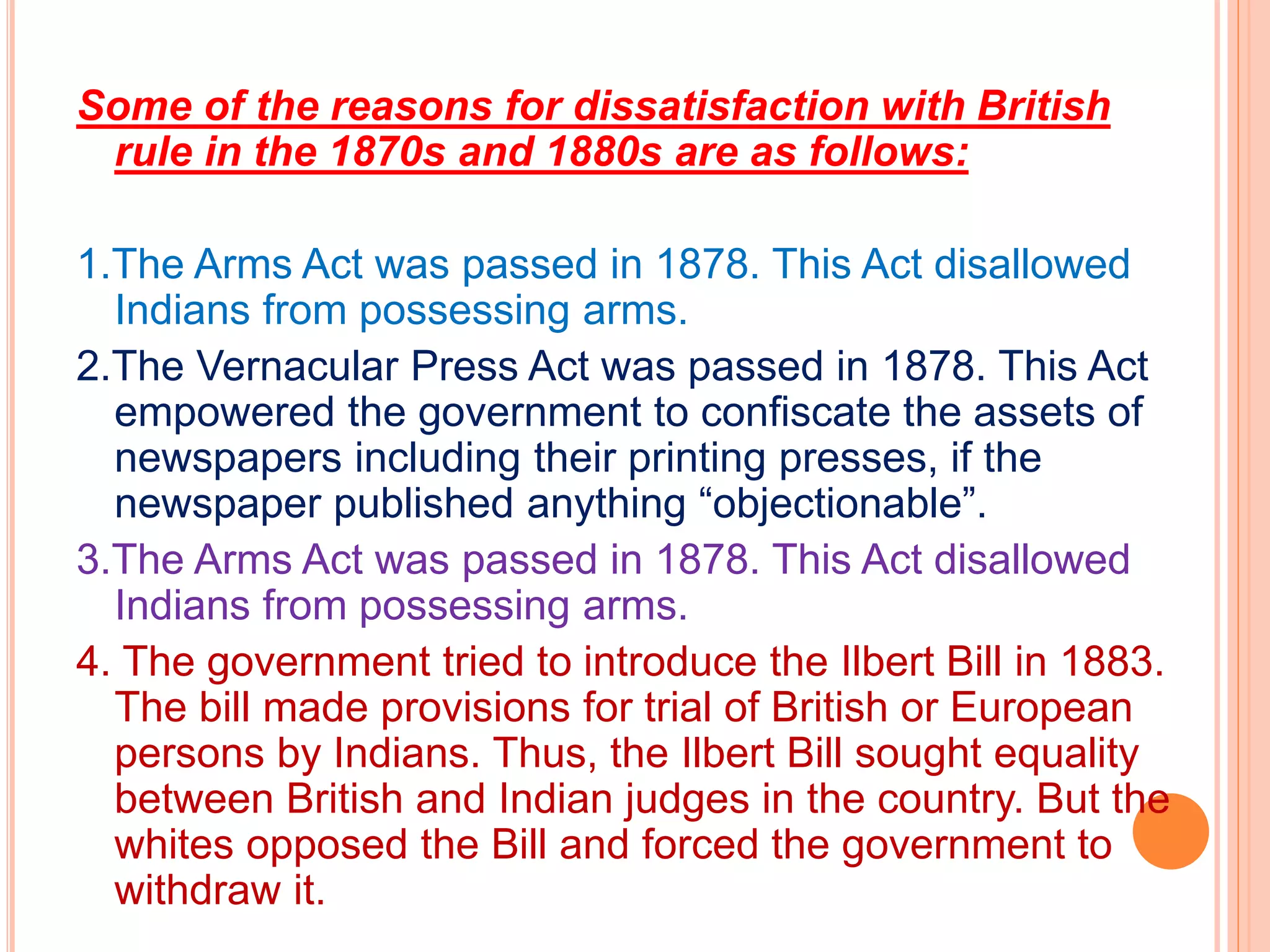 Some of the reasons for dissatisfaction with British
rule in the 1870s and 1880s are as follows:
1.The Arms Act was passed in 1878. This Act disallowed
Indians from possessing arms.
2.The Vernacular Press Act was passed in 1878. This Act
empowered the government to confiscate the assets of
newspapers including their printing presses, if the
newspaper published anything “objectionable”.
3.The Arms Act was passed in 1878. This Act disallowed
Indians from possessing arms.
4. The government tried to introduce the Ilbert Bill in 1883.
The bill made provisions for trial of British or European
persons by Indians. Thus, the Ilbert Bill sought equality
between British and Indian judges in the country. But the
whites opposed the Bill and forced the government to
withdraw it.
 