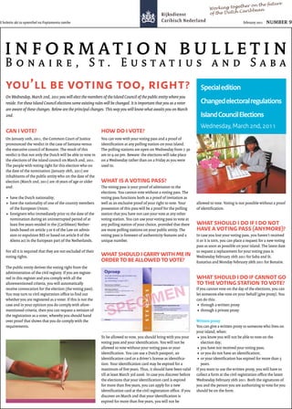 future
                                                                                                                                                ether on the
                                                                                                                                    Working tog           n
                                                                                                                                                 Caribbea
                                                                                                                                    of the Dutch

E boletin akí ta optenibel na Papiamentu tambe                                                                                                            february 2011




   B                                             , S . E                                                                                                       S
                   ’                                                                     ,                             ?      Special edition
   On Wednesday, March 2nd, 2011 you will elect the members of the Island Council of the public entity where you
   reside. For these Island Council elections some existing rules will be changed. It is important that you as a voter        Changed electoral regulations
   are aware of these changes. Below are the principal changes. This way you will know what awaits you on March
   2nd.                                                                                                                       Island Council Elections
                                                                                                                              Wednesday, March 2nd, 2011
                       ?                                                                  ?
   On January 10th, 2011, the Common Court of Justice           You can vote with your voting pass and a proof of
   pronounced the verdict in the case of Santana versus         identiﬁcation at any polling station on your island.
   the executive council of Bonaire. The result of this         The polling stations are open on Wednesday from 7.30
   verdict is that not only the Dutch will be able to vote in   am to 9.00 pm. Beware: the elections will take place
   the elections of the island council on March 2nd, 2011.      on a Wednesday rather than on a Friday as you were
   The people with voting right for this election who on        used to.
   the date of the nomination (January 18th, 2011) are
   inhabitants of the public entity who on the date of the
   election (March 2nd, 2011) are 18 years of age or older                                              ?
   and:                                                         The voting pass is your proof of admission to the
                                                                elections. You cannot vote without a voting pass. The
      have the Dutch nationality;                               voting pass functions both as a proof of invitation as
      have the nationality of one of the country members        well as an exclusive proof of your right to vote. Your      allowed to vote. Voting is not possible without a proof
      of the European Union;                                    possession of this pass will be a proof for the polling     of identiﬁcation.
      foreigners who immediately prior to the date of the       station that you have not cast your vote at any other
      nomination during an uninterrupted period of at           voting station. You can use your voting pass to vote at
      least ﬁve years resided in the (Caribbean) Nether-        any polling station of your choice, provided that there
      lands based on article 3 or 6 of the Law on admis-        are more polling stations on your public entity. The                                            (                  )?
      sion or expulsion BES or based on article 8 of the        voting pass is foreseen of authenticity features and a      In case you lost your voting pass, you haven’t received
      Aliens act in the European part of the Netherlands.       unique number.                                              it or it is torn, you can place a request for a new voting
                                                                                                                            pass as soon as possible on your island. The latest date
   For all it is required that they are not excluded of their                                                               to request a replacement for your voting pass is
   voting rights.                                                                                                           Wednesday February 16th 2011 for Saba and St.
                                                                                                                   ?        Eustatius and Monday February 28th 2011 for Bonaire.
   The public entity derives the voting right from the
   administration of the civil registry. If you are registe-
   red in this register and you comply with all the
   aforementioned criteria, you will automatically                                                                                                                                  ?
   receive convocation for the election (the voting pass).                                                                  If you cannot vote on the day of the elections, you can
   You may turn to civil registration oﬃce to ﬁnd out                                                                       let someone else vote on your behalf (give proxy). You
   whether you are registered as a voter. If this is not the                                                                can do this:
   case and in your opinion you do comply with afore-                                                                           through a wri en proxy
   mentioned criteria, then you can request a revision of                                                                       through a private proxy
   the registration as a voter, whereby you should hand
   over proof that shows that you do comply with the                                                                        Wri en proxy
   requirements.                                                                                                            You can give a wri en proxy to someone who lives on
                                                                                                                            your island, when:
                                                                To be allowed to vote, you should bring with you your           you know you will not be able to vote on the
                                                                voting pass and your identiﬁcation. You will not be             election day;
                                                                allowed to vote without your voting pass or your                you have not received your voting pass;
                                                                identiﬁcation. You can use a Dutch passport, an                 or you do not have an identiﬁcation;
                                                                identiﬁcation card or a driver’s license as identiﬁca-          or your identiﬁcation has expired for more than 5
                                                                tion. Your identiﬁcation card may be expired for a              years.
                                                                maximum of ﬁve years. Thus, it should have been valid       If you want to use the wri en proxy, you will have to
                                                                till at least March 3rd 2006. In case you discover before   collect a form at the civil registration oﬃce the latest
                                                                the elections that your identiﬁcation card is expired       Wednesday February 16th 2011. Both the signatures of
                                                                for more than ﬁve years, you can apply for a new            you and the person you are authorizing to vote for you
                                                                identiﬁcation card at the civil registration oﬃce. If you   should be on the form.
                                                                discover on March 2nd that your identiﬁcation is
                                                                expired for more than ﬁve years, you will not be
 