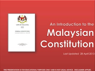 Version Date [March 2015]
An introduction to the
MALAYSIAN
CONSTITUTION
2015 Edition
Last Revised: 8 March 2015
THIS IS A FREE EDUCATIONAL GUIDE TO THE MALAYSIAN CONSTITUTION.
IT IS NOT LEGAL ADVICE. DISCLAIMER APPLIES.
 