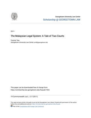 Georgetown University Law Center
Georgetown University Law Center
Scholarship @ GEORGETOWN LAW
Scholarship @ GEORGETOWN LAW
2011
The Malaysian Legal System: A Tale of Two Courts
The Malaysian Legal System: A Tale of Two Courts
Yvonne Tew
Georgetown University Law Center, ymt8@georgetown.edu
This paper can be downloaded free of charge from:
https://scholarship.law.georgetown.edu/facpub/1922
19 Commonwealth Jud. J. 3-7 (2011)
This open-access article is brought to you by the Georgetown Law Library. Posted with permission of the author.
Follow this and additional works at: https://scholarship.law.georgetown.edu/facpub
Part of the Comparative and Foreign Law Commons
 