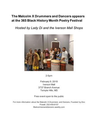 The Malcolm X Drummers and Dancers appears
at the 365 Black History Month Poetry Festival
Hosted by Lady Di and the Iverson Mall Shops
2-5pm
February 9, 2019
Iverson Mall
3737 Branch Avenue
Temple Hills, MD
Free event open to the public
For more information about the Malcolm X Drummers and Dancers, Founded by Doc
Powell, 202-459-8157
Mxdrummersanddancers.weebly.com
 
