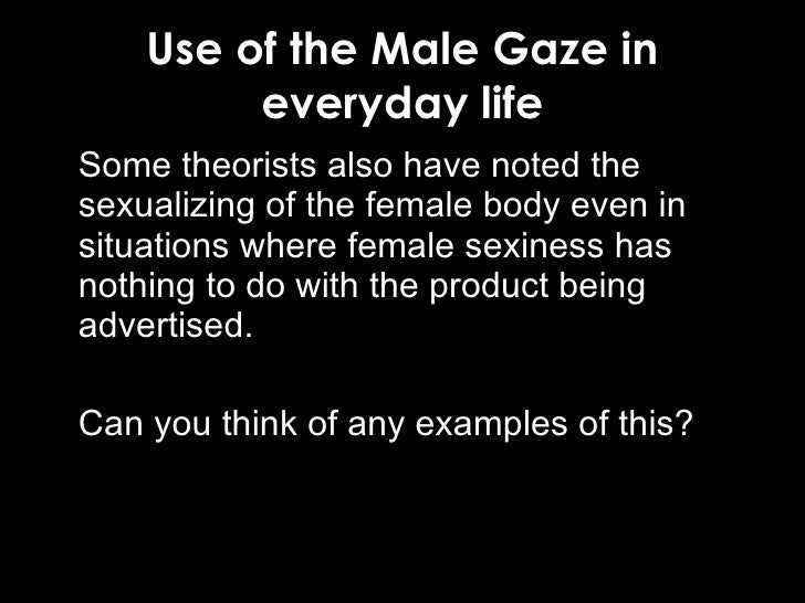 male gaze The male gaze means a quality of a visual work, where the audience is put into the perspective of a (heterosexual) man it emphasizes and focuses on aspects considered interesting, pleasing, titillating to the assumed viewer (for instance, zeroing in on a female character's derrière as she walks away from the camera), and averting aspects. male gaze The male gaze means a quality of a visual work, where the audience is put into the perspective of a (heterosexual) man it emphasizes and focuses on aspects considered interesting, pleasing, titillating to the assumed viewer (for instance, zeroing in on a female character's derrière as she walks away from the camera), and averting aspects.