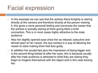 Facial expressionIn this example we can see that the actress Keira Knightly is staring directly at the camera and therefore directly at the person viewing it, this gives a more personal feeling and convinces the viewer that the actress is actually staring at them giving them a brief connection. This is in most cases highly attractive to the male audience.Also her slightly opened eyes show her as relaxed, seductive and almost open to her viewer, the eye contact is a way of allowing the viewer to stare making them feel less guilty.In addition her pouted lips give the impression of being bigger and is the second thing looked at after her eyes, this is because usually after the male audience is attracted to what they are seeing they begin to imagine themselves with the object and in this case kissing her.