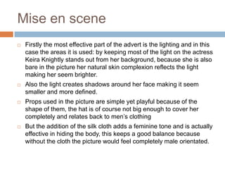Mise en sceneFirstly the most effective part of the advert is the lighting and in this case the areas it is used: by keeping most of the light on the actress Keira Knightly stands out from her background, because she is also bare in the picture her natural skin complexion reflects the light making her seem brighter.Also the light creates shadows around her face making it seem smaller and more defined.Props used in the picture are simple yet playful because of the shape of them, the hat is of course not big enough to cover her completely and relates back to men’s clothing But the addition of the silk cloth adds a feminine tone and is actually effective in hiding the body, this keeps a good balance because without the cloth the picture would feel completely male orientated.  